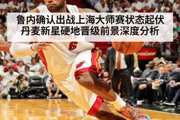 鲁内确认出战上海大师赛状态起伏丹麦新星硬地晋级前景深度分析
